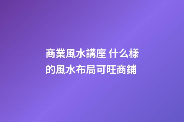 商業風水講座 什么樣的風水布局可旺商鋪